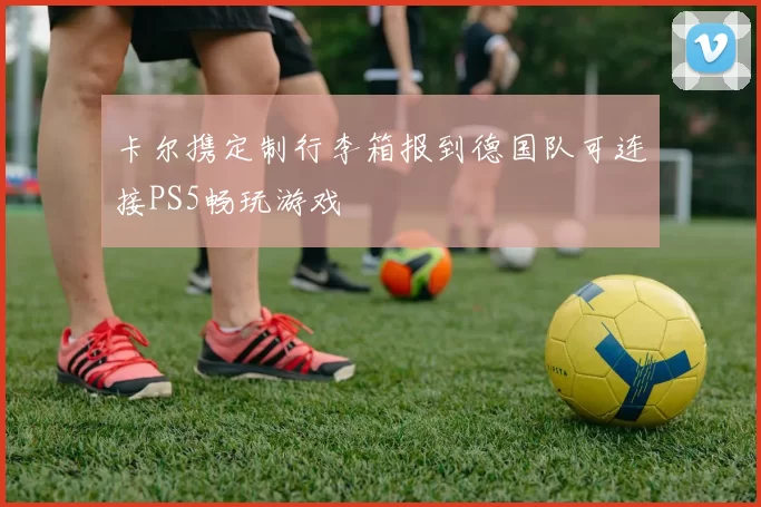 卡尔携定制行李箱报到德国队可连接PS5畅玩游戏