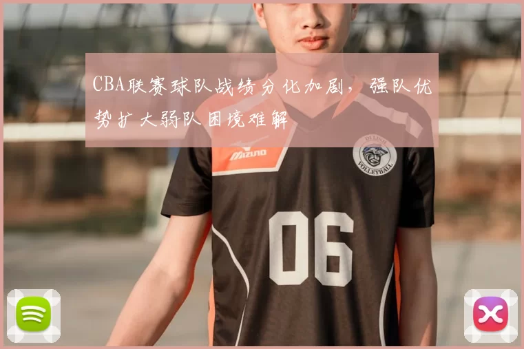 CBA联赛球队战绩分化加剧，强队优势扩大弱队困境难解