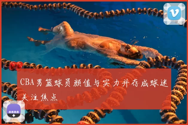 CBA男篮球员颜值与实力并存成球迷关注焦点