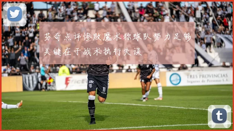 芬奇点评惨败魔术称球队努力足够关键在于战术执行失误