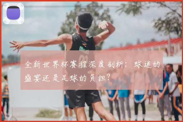 全新世界杯赛程深度剖析：球迷的盛宴还是足球的负担？