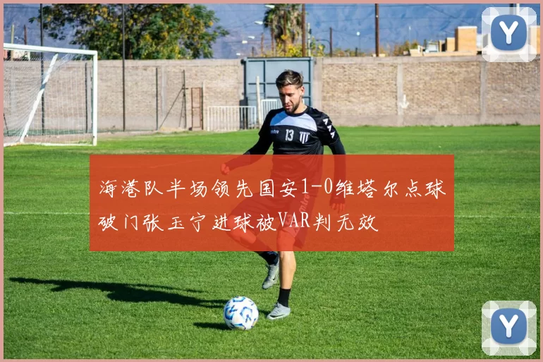 海港队半场领先国安1-0维塔尔点球破门张玉宁进球被VAR判无效