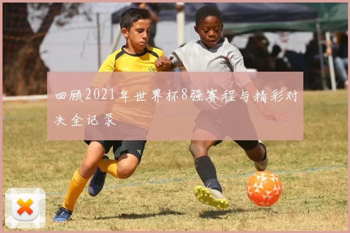 回顾2021年世界杯8强赛程与精彩对决全记录