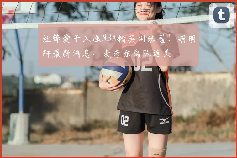 杜锋爱子入选NBA精英训练营!胡明轩最新消息,麦考尔离队返美