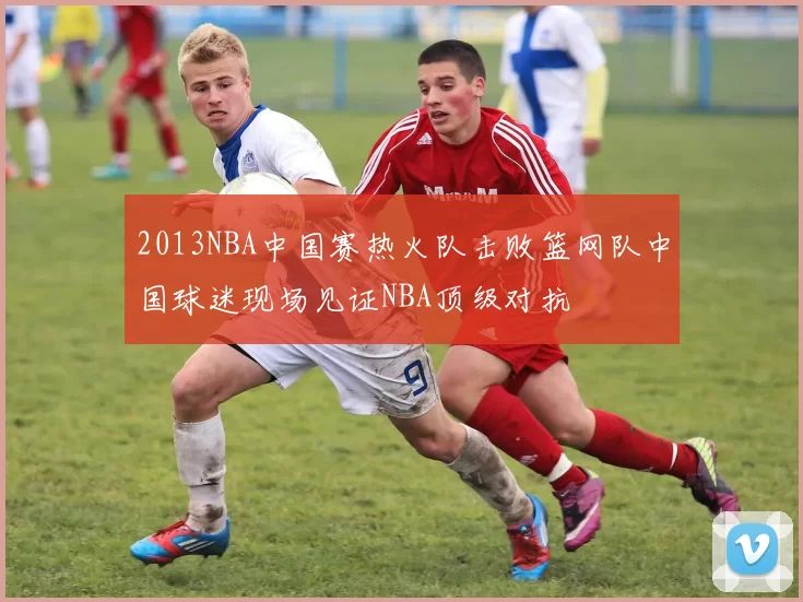 2013NBA中国赛热火队击败篮网队中国球迷现场见证NBA顶级对抗