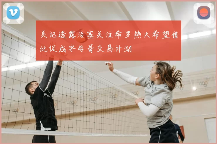 美记透露活塞关注希罗热火希望借此促成字母哥交易计划