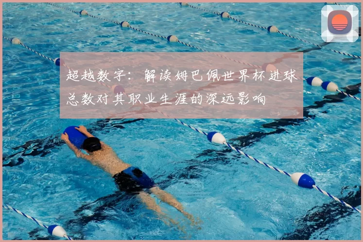 超越数字：解读姆巴佩世界杯进球总数对其职业生涯的深远影响