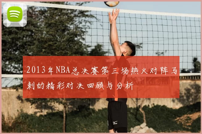 2013年NBA总决赛第三场热火对阵马刺的精彩对决回顾与分析