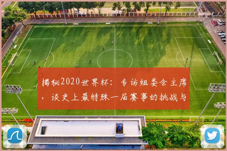 揭秘2020世界杯：专访组委会主席，谈史上最特殊一届赛事的挑战与遗产