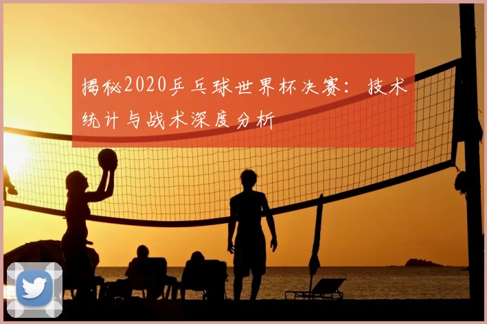 揭秘2020乒乓球世界杯决赛：技术统计与战术深度分析