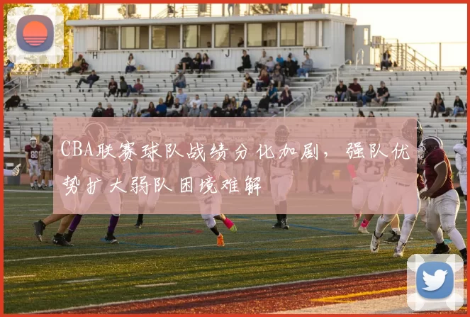 CBA联赛球队战绩分化加剧，强队优势扩大弱队困境难解