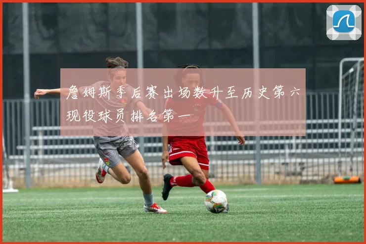 詹姆斯季后赛出场数升至历史第六现役球员排名第一