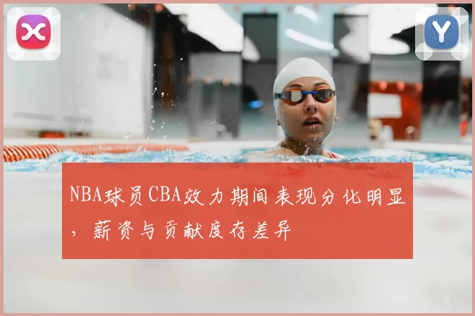 NBA球员CBA效力期间表现分化明显，薪资与贡献度存差异