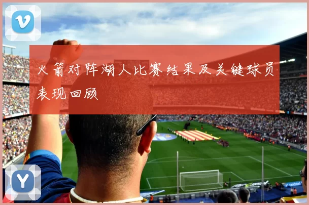 火箭对阵湖人比赛结果及关键球员表现回顾
