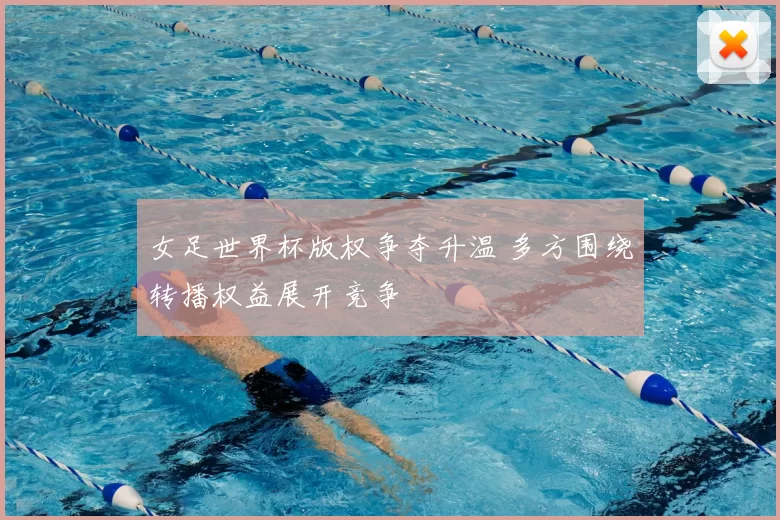 女足世界杯版权争夺升温 多方围绕转播权益展开竞争