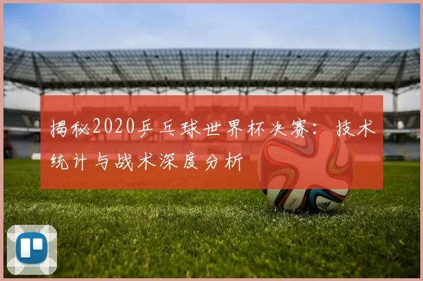 揭秘2020乒乓球世界杯决赛：技术统计与战术深度分析