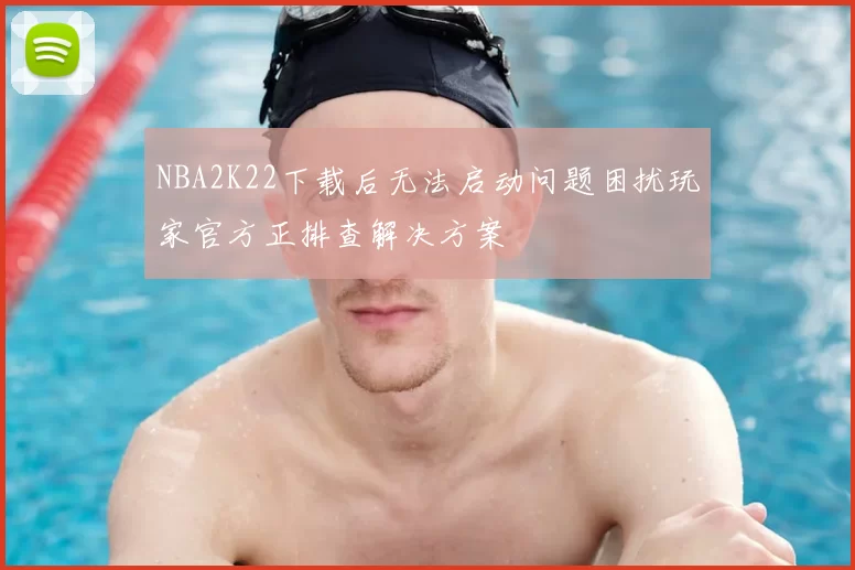 NBA2K22下载后无法启动问题困扰玩家官方正排查解决方案