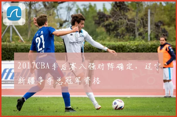 2017CBA季后赛八强对阵确定，辽宁新疆争夺总冠军资格