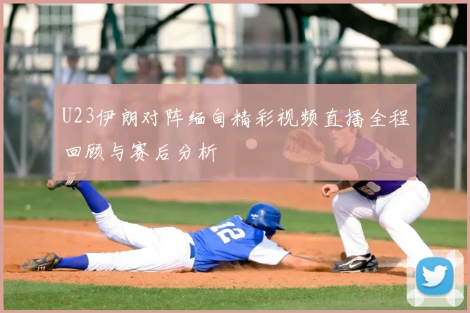 U23伊朗对阵缅甸精彩视频直播全程回顾与赛后分析