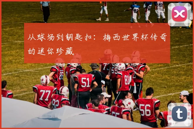从球场到钥匙扣：梅西世界杯传奇的迷你珍藏