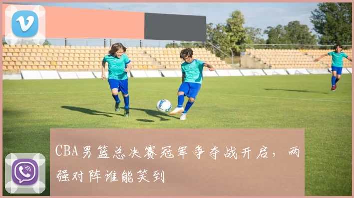 CBA男篮总决赛冠军争夺战开启，两强对阵谁能笑到