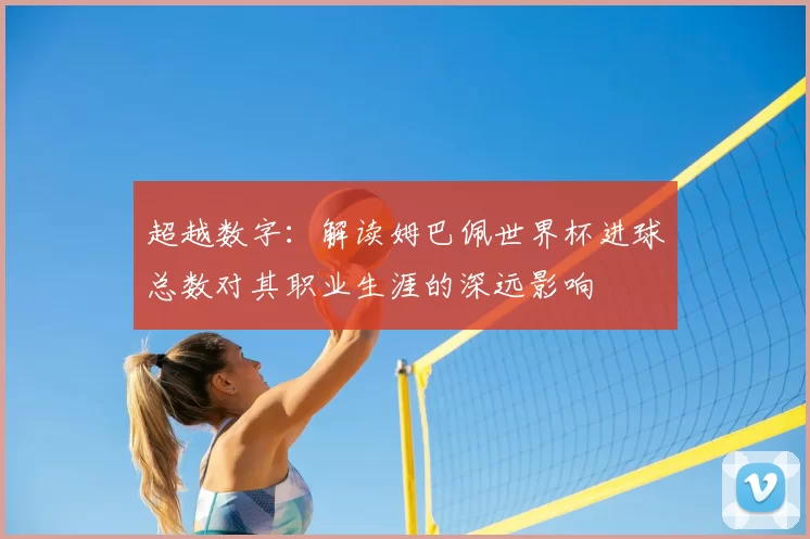 超越数字：解读姆巴佩世界杯进球总数对其职业生涯的深远影响