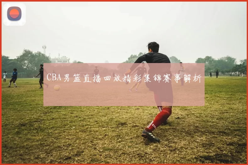 CBA男篮直播回放精彩集锦赛事解析