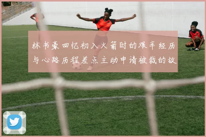 林书豪回忆初入火箭时的艰辛经历与心路历程差点主动申请被裁的故事