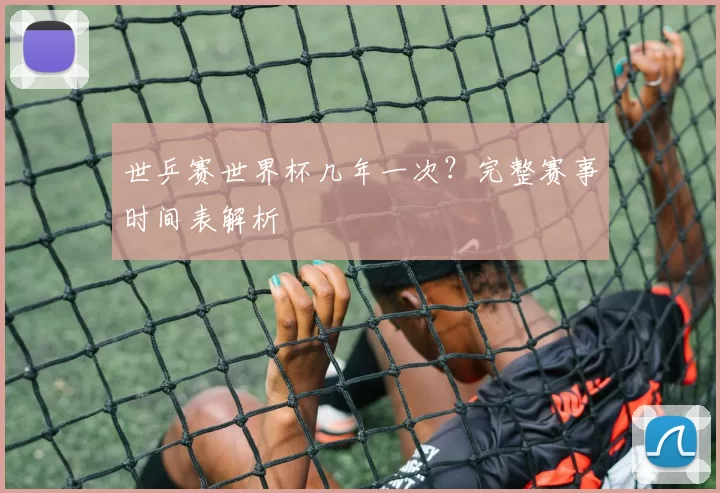 世乒赛世界杯几年一次？完整赛事时间表解析