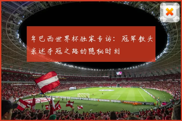 年巴西世界杯独家专访：冠军教头亲述夺冠之路的隐秘时刻