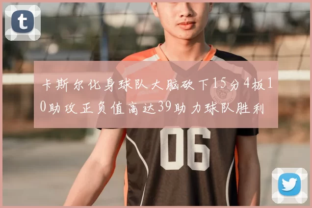 卡斯尔化身球队大脑砍下15分4板10助攻正负值高达39助力球队胜利