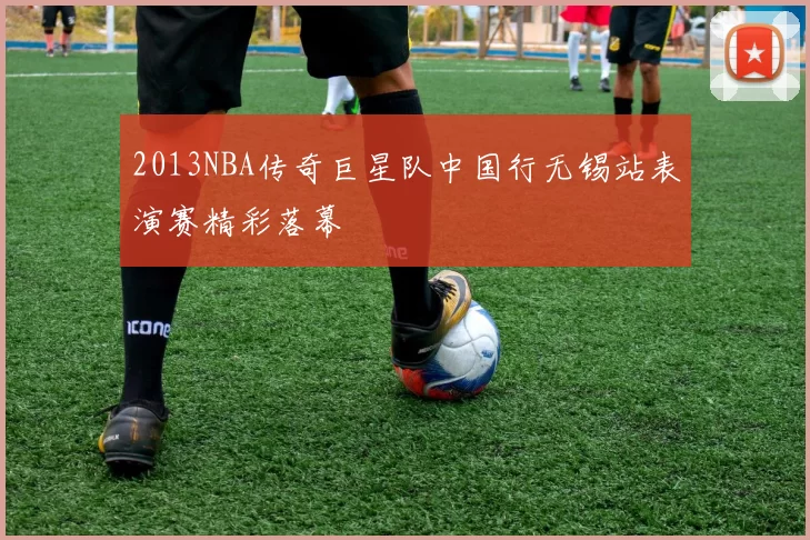 2013NBA传奇巨星队中国行无锡站表演赛精彩落幕