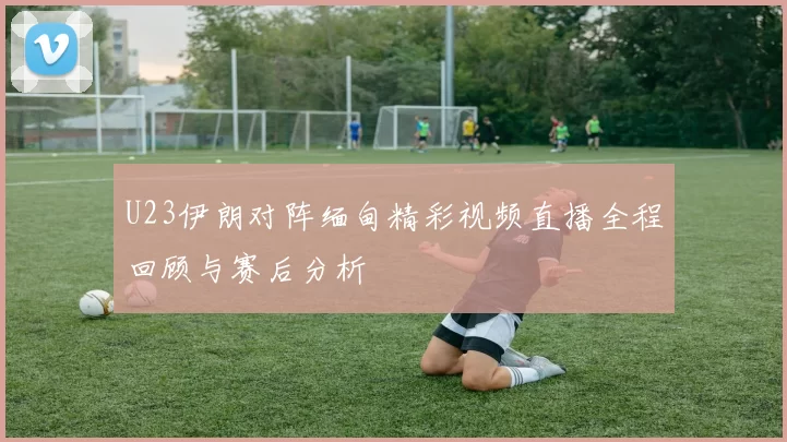 U23伊朗对阵缅甸精彩视频直播全程回顾与赛后分析