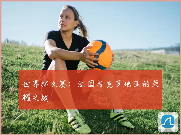 世界杯决赛：法国与克罗地亚的荣耀之战