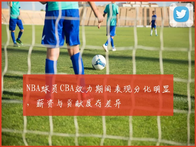 NBA球员CBA效力期间表现分化明显，薪资与贡献度存差异