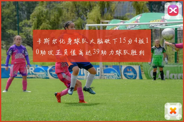 卡斯尔化身球队大脑砍下15分4板10助攻正负值高达39助力球队胜利