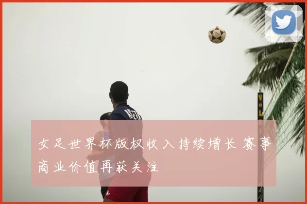 女足世界杯版权收入持续增长 赛事商业价值再获关注