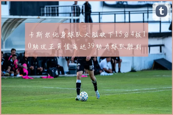 卡斯尔化身球队大脑砍下15分4板10助攻正负值高达39助力球队胜利
