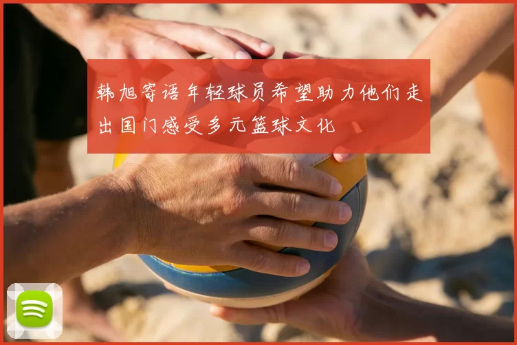 韩旭寄语年轻球员希望助力他们走出国门感受多元篮球文化