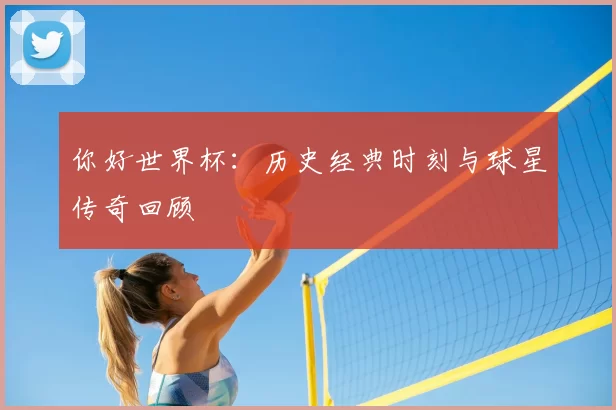 你好世界杯：历史经典时刻与球星传奇回顾
