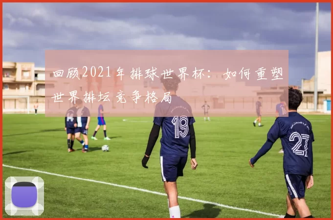 回顾2021年排球世界杯：如何重塑世界排坛竞争格局