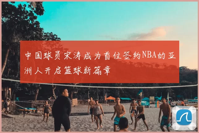 中国球员宋涛成为首位签约NBA的亚洲人开启篮球新篇章