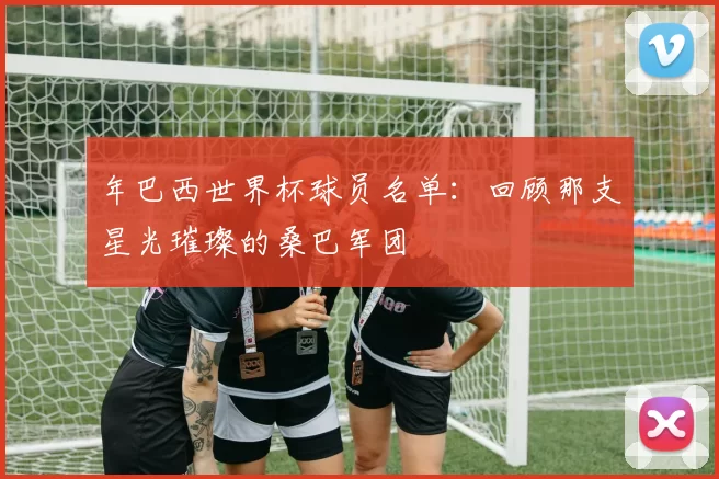 年巴西世界杯球员名单：回顾那支星光璀璨的桑巴军团