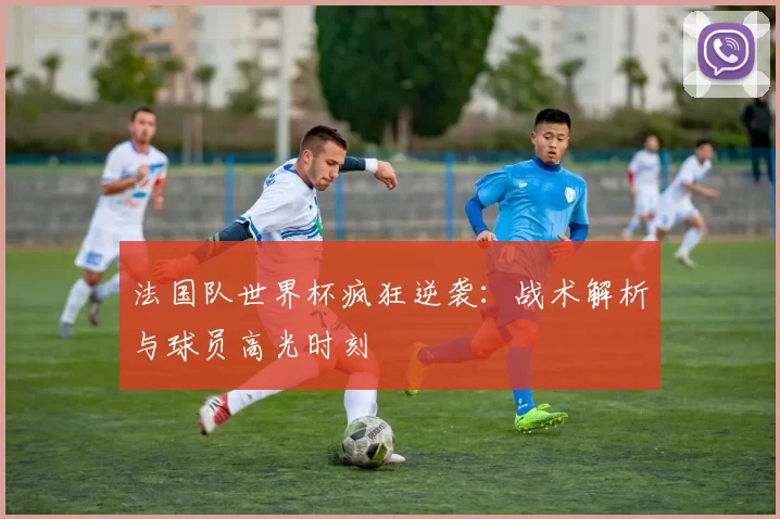 法国队世界杯疯狂逆袭：战术解析与球员高光时刻