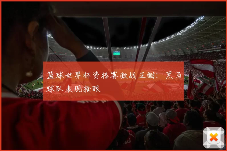 篮球世界杯资格赛激战正酣:黑马球队表现抢眼