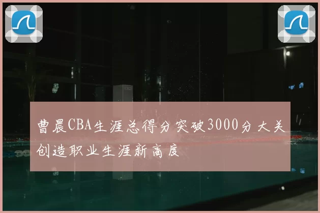 曹晨CBA生涯总得分突破3000分大关创造职业生涯新高度
