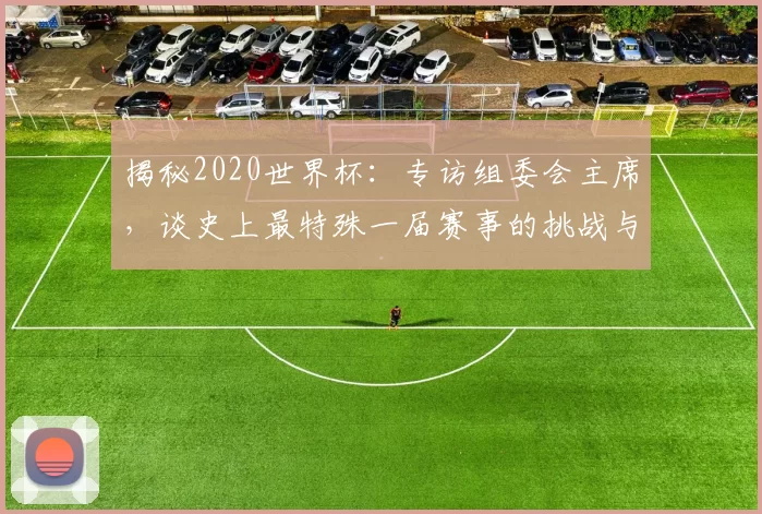 揭秘2020世界杯：专访组委会主席，谈史上最特殊一届赛事的挑战与遗产