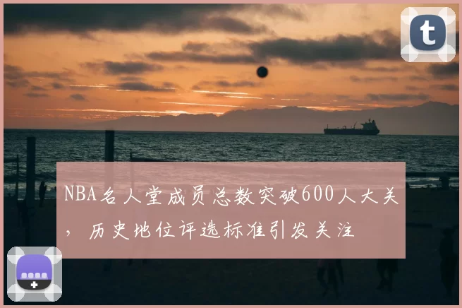 NBA名人堂成员总数突破600人大关,历史地位评选标准引发关注