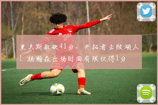 里夫斯狂砍41分，开拓者击败湖人！杨瀚森出场时间有限仅得1分