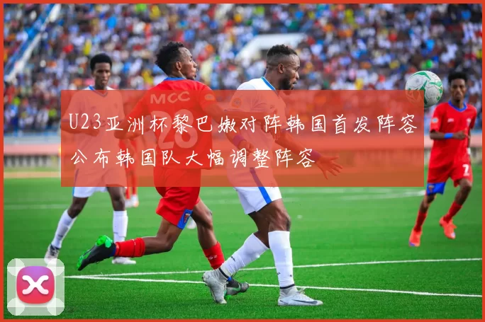 U23亚洲杯黎巴嫩对阵韩国首发阵容公布韩国队大幅调整阵容